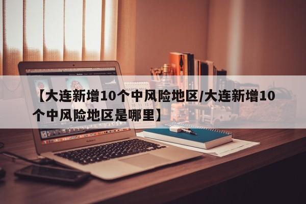 【大连新增10个中风险地区/大连新增10个中风险地区是哪里】