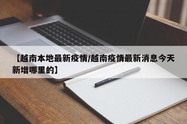 【越南本地最新疫情/越南疫情最新消息今天新增哪里的】