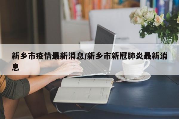 新乡市疫情最新消息/新乡市新冠肺炎最新消息