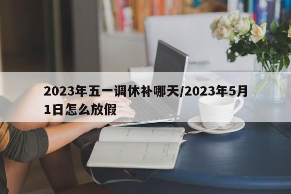 2023年五一调休补哪天/2023年5月1日怎么放假