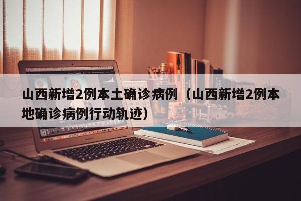 山西新增2例本土确诊病例(山西新增2例本地确诊病例行动轨迹)