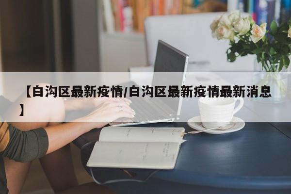 【白沟区最新疫情/白沟区最新疫情最新消息】
