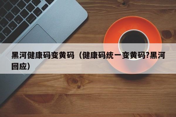 黑河健康码变黄码(健康码统一变黄码?黑河回应)