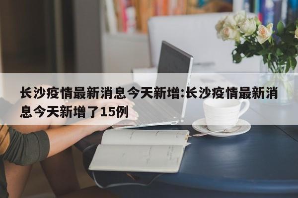 长沙疫情最新消息今天新增:长沙疫情最新消息今天新增了15例