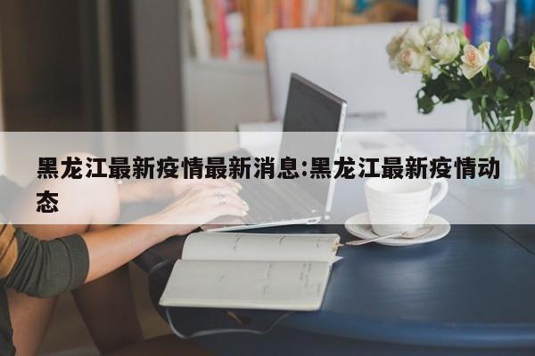 黑龙江最新疫情最新消息:黑龙江最新疫情动态
