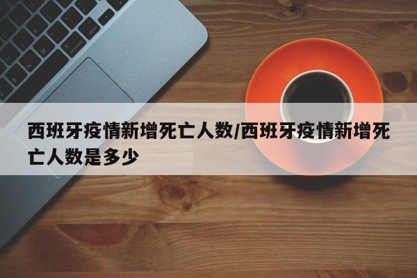 西班牙疫情新增死亡人数/西班牙疫情新增死亡人数是多少