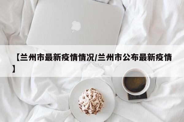 【兰州市最新疫情情况/兰州市公布最新疫情】