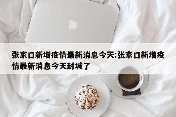 张家口新增疫情最新消息今天:张家口新增疫情最新消息今天封城了