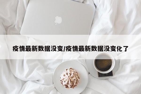 疫情最新数据没变/疫情最新数据没变化了
