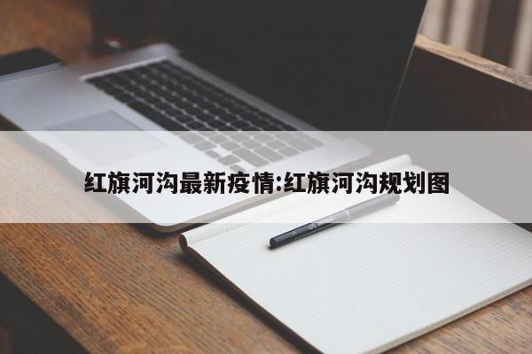 红旗河沟最新疫情:红旗河沟规划图