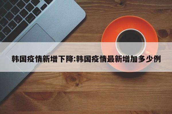 韩国疫情新增下降:韩国疫情最新增加多少例