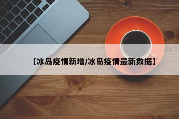 【冰岛疫情新增/冰岛疫情最新数据】