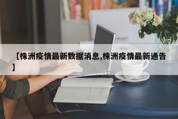 【株洲疫情最新数据消息,株洲疫情最新通告】