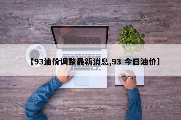 【93油价调整最新消息,93 今日油价】