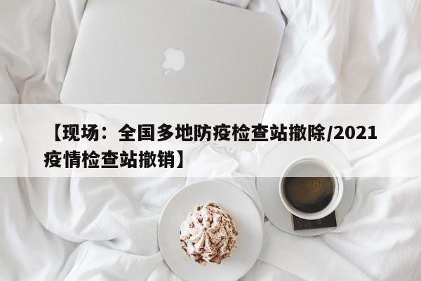 【现场:全国多地防疫检查站撤除/2021疫情检查站撤销】