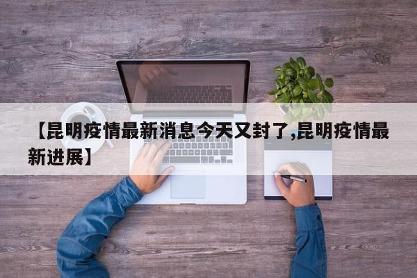 【昆明疫情最新消息今天又封了,昆明疫情最新进展】