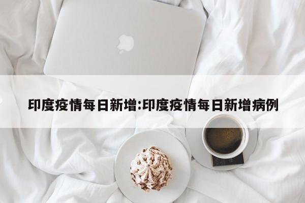 印度疫情每日新增:印度疫情每日新增病例