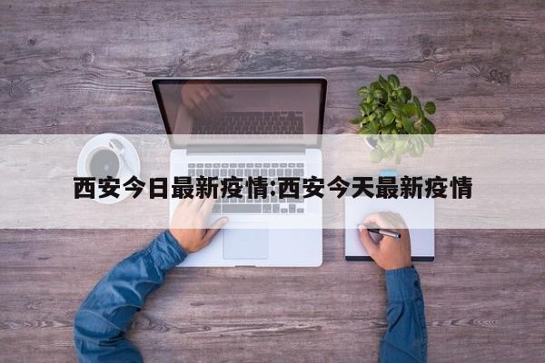 西安今日最新疫情:西安今天最新疫情