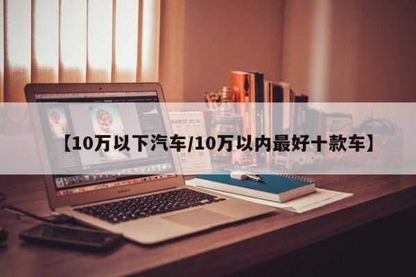【10万以下汽车/10万以内最好十款车】