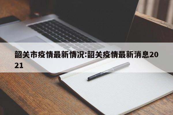 韶关市疫情最新情况:韶关疫情最新消息2021
