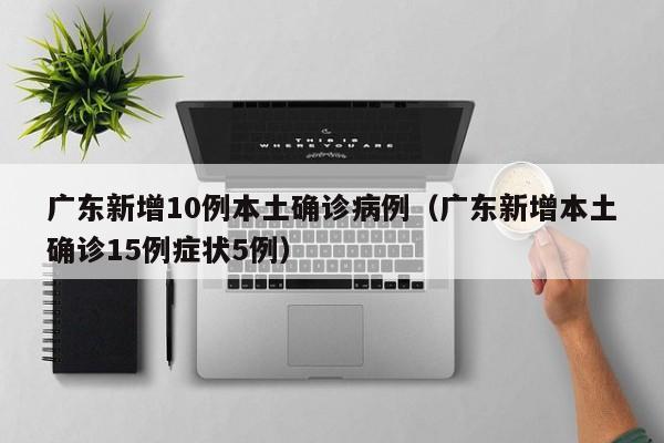 广东新增10例本土确诊病例(广东新增本土确诊15例症状5例)