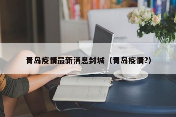 青岛疫情最新消息封城(青岛疫情?)