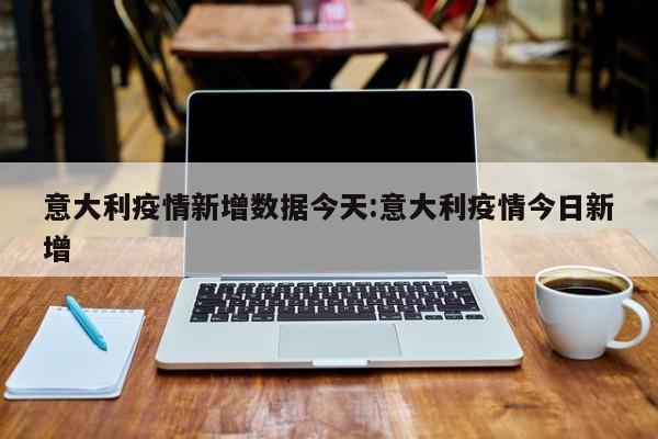 意大利疫情新增数据今天:意大利疫情今日新增