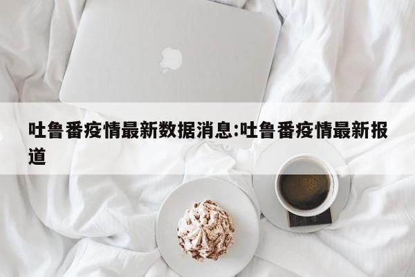 吐鲁番疫情最新数据消息:吐鲁番疫情最新报道