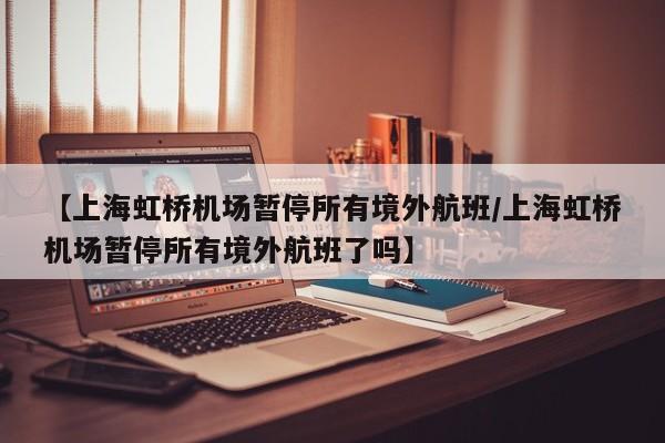【上海虹桥机场暂停所有境外航班/上海虹桥机场暂停所有境外航班了吗】