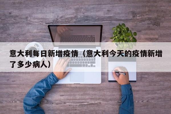 意大利每日新增疫情(意大利今天的疫情新增了多少病人)