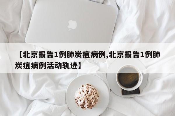【北京报告1例肺炭疽病例,北京报告1例肺炭疽病例活动轨迹】
