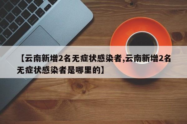 【云南新增2名无症状感染者,云南新增2名无症状感染者是哪里的】