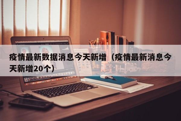 疫情最新数据消息今天新增(疫情最新消息今天新增20个)