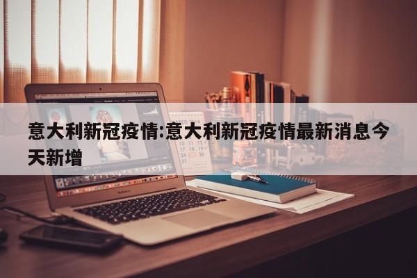 意大利新冠疫情:意大利新冠疫情最新消息今天新增