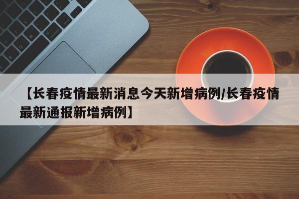 【长春疫情最新消息今天新增病例/长春疫情最新通报新增病例】