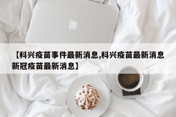 【科兴疫苗事件最新消息,科兴疫苗最新消息新冠疫苗最新消息】
