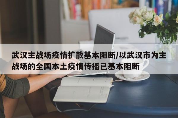 武汉主战场疫情扩散基本阻断/以武汉市为主战场的全国本土疫情传播已基本阻断
