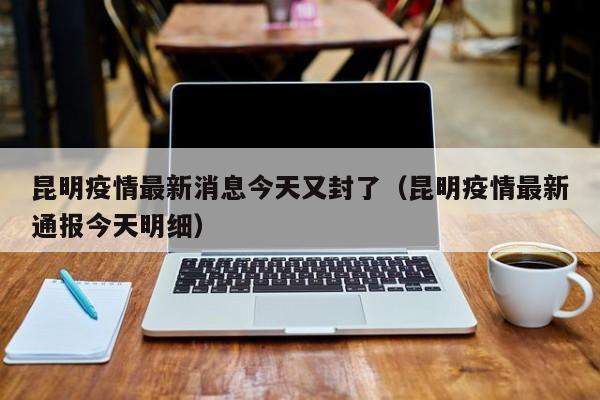 昆明疫情最新消息今天又封了(昆明疫情最新通报今天明细)