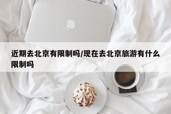近期去北京有限制吗/现在去北京旅游有什么限制吗