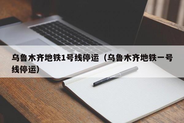 乌鲁木齐地铁1号线停运(乌鲁木齐地铁一号线停运)