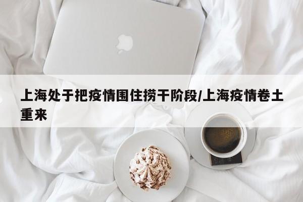 上海处于把疫情围住捞干阶段/上海疫情卷土重来