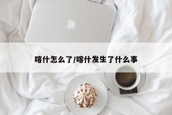 喀什怎么了/喀什发生了什么事