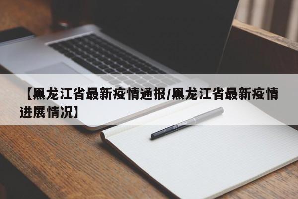 【黑龙江省最新疫情通报/黑龙江省最新疫情进展情况】