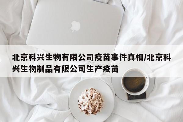 北京科兴生物有限公司疫苗事件真相/北京科兴生物制品有限公司生产疫苗