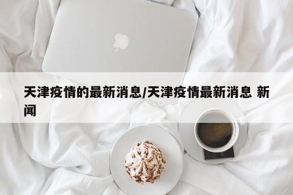 天津疫情的最新消息/天津疫情最新消息 新闻