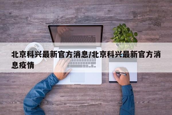 北京科兴最新官方消息/北京科兴最新官方消息疫情