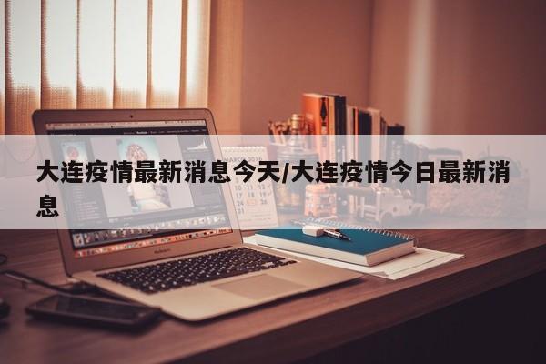 大连疫情最新消息今天/大连疫情今日最新消息