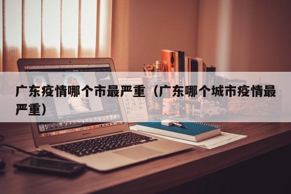 广东疫情哪个市最严重(广东哪个城市疫情最严重)