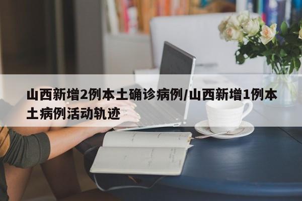 山西新增2例本土确诊病例/山西新增1例本土病例活动轨迹