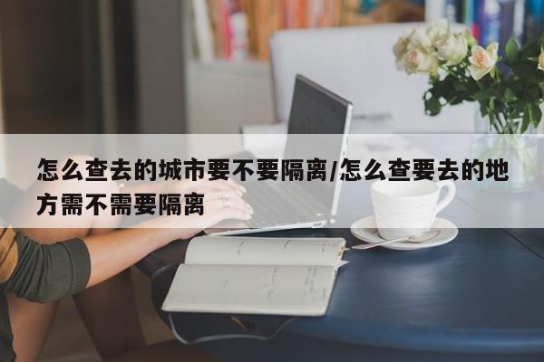 怎么查去的城市要不要隔离/怎么查要去的地方需不需要隔离
